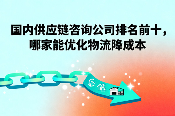 國內(nèi)供應(yīng)鏈咨詢公司排名前十，哪家能優(yōu)化物流降成本？